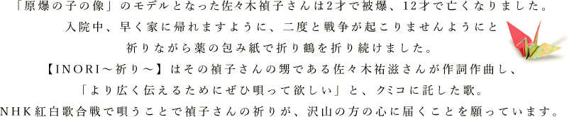 「原爆の子の像」のモデルとなった佐々木禎子さんは2才で被爆、12才で亡くなりました。入院中、早く家に帰れますように、二度と戦争が起こりませんようにと祈りながら薬の包み紙で折り鶴を折り続けました。【INORI～祈り～】はその禎子さんの甥である佐々木祐滋さんが作詞作曲し、「より広く伝えるためにぜひ唄って欲しい」と、クミコに託した歌。
NHK 紅白歌合戦で唄うことで禎子さんの祈りが、沢山の方の心に届くことを願っています。
